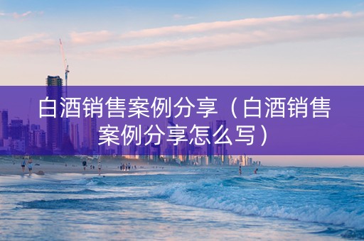 白酒销售案例分享（白酒销售案例分享怎么写）