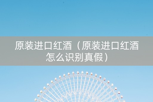 原装进口红酒（原装进口红酒怎么识别真假）