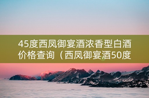 45度西凤御宴酒浓香型白酒价格查询（西凤御宴酒50度蓝盒多少钱）