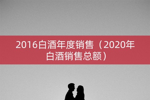 2016白酒年度销售（2020年白酒销售总额）