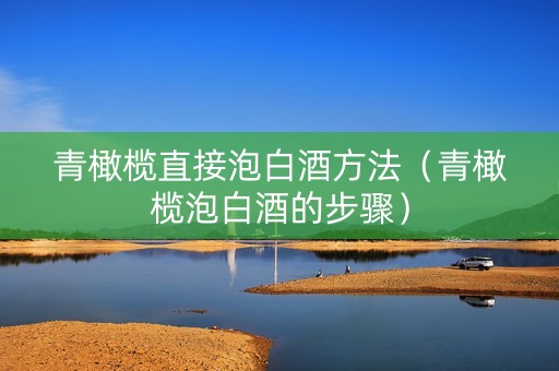 青橄榄直接泡白酒方法（青橄榄泡白酒的步骤）