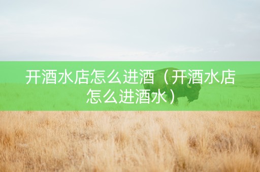 开酒水店怎么进酒（开酒水店怎么进酒水）