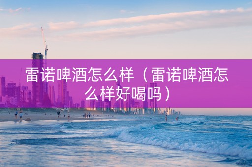 雷诺啤酒怎么样（雷诺啤酒怎么样好喝吗）