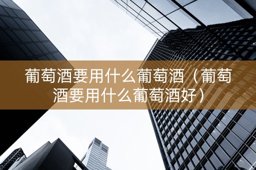 葡萄酒要用什么葡萄酒（葡萄酒要用什么葡萄酒好）