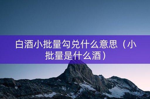 白酒小批量勾兑什么意思（小批量是什么酒）