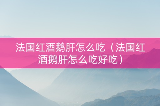 法国红酒鹅肝怎么吃（法国红酒鹅肝怎么吃好吃）