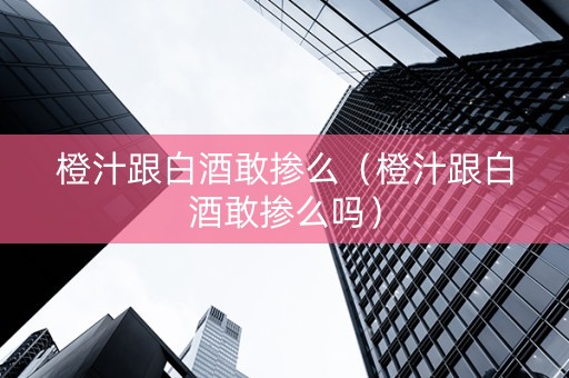 橙汁跟白酒敢掺么（橙汁跟白酒敢掺么吗）
