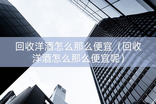 回收洋酒怎么那么便宜（回收洋酒怎么那么便宜呢）