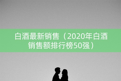 白酒最新销售（2020年白酒销售额排行榜50强）