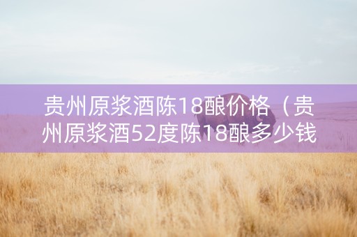 贵州原浆酒陈18酿价格（贵州原浆酒52度陈18酿多少钱）