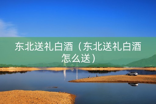东北送礼白酒（东北送礼白酒怎么送）