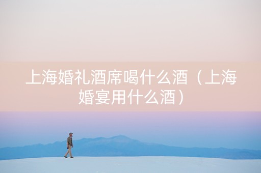 上海婚礼酒席喝什么酒（上海婚宴用什么酒）