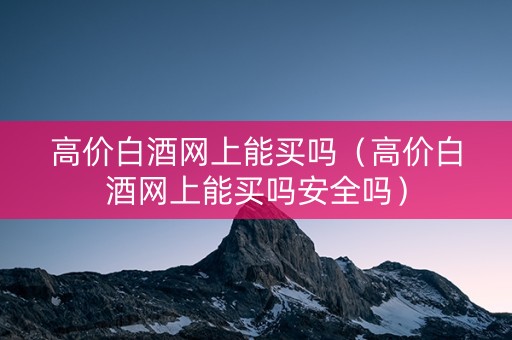 高价白酒网上能买吗（高价白酒网上能买吗安全吗）