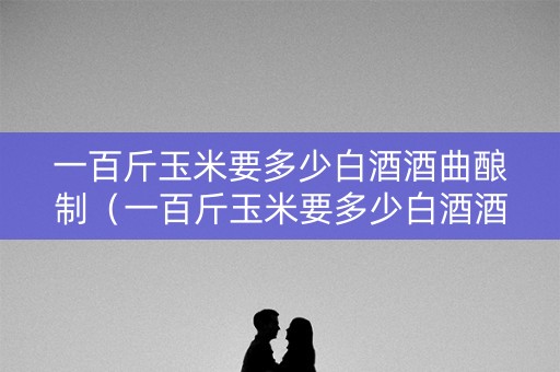 一百斤玉米要多少白酒酒曲酿制（一百斤玉米要多少白酒酒曲酿制呢）