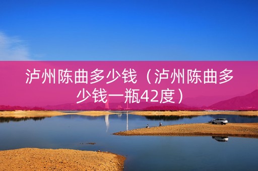 泸州陈曲多少钱（泸州陈曲多少钱一瓶42度）