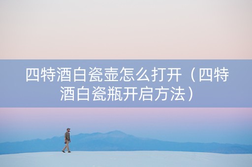 四特酒白瓷壶怎么打开（四特酒白瓷瓶开启方法）