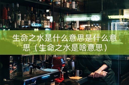 生命之水是什么意思是什么意思（生命之水是啥意思）