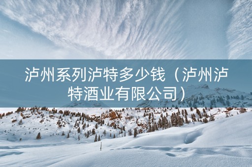 泸州系列泸特多少钱（泸州泸特酒业有限公司）