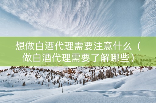 想做白酒代理需要注意什么（做白酒代理需要了解哪些）