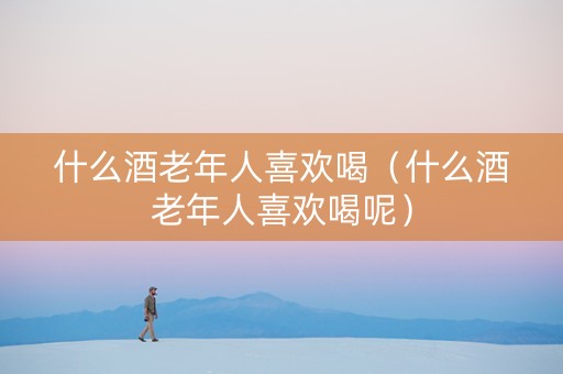 什么酒老年人喜欢喝（什么酒老年人喜欢喝呢）