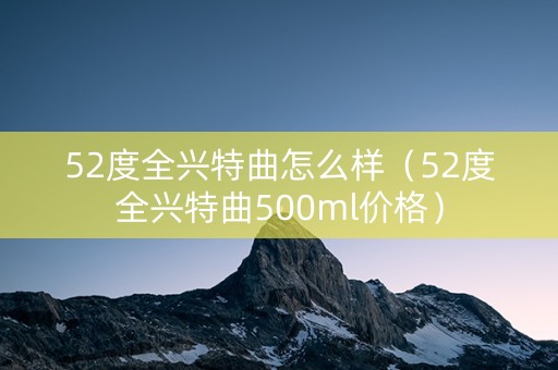 52度全兴特曲怎么样（52度全兴特曲500ml价格）