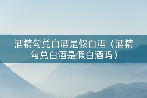 酒精勾兑白酒是假白酒（酒精勾兑白酒是假白酒吗）