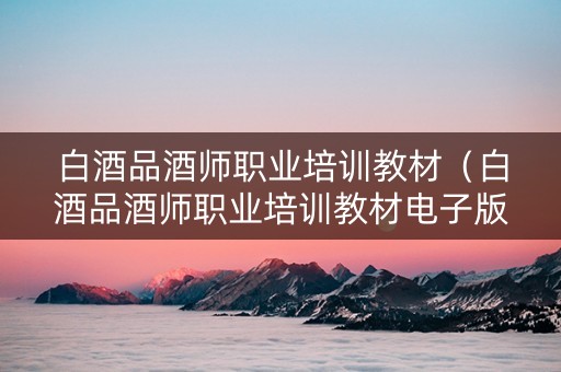 白酒品酒师职业培训教材（白酒品酒师职业培训教材电子版）
