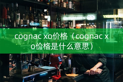 cognac xo价格（cognac xo价格是什么意思）
