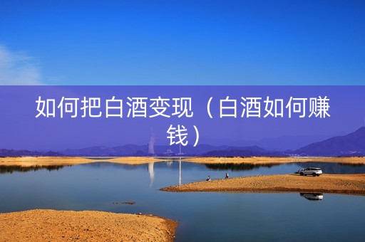 如何把白酒变现（白酒如何赚钱）