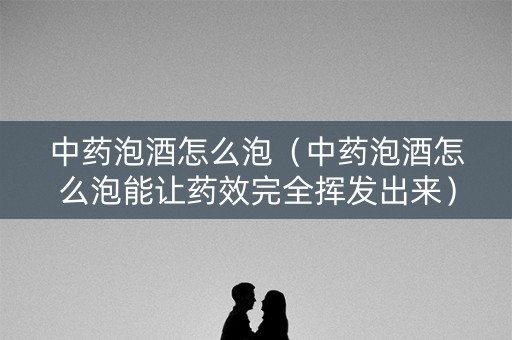中药泡酒怎么泡（中药泡酒怎么泡能让药效完全挥发出来）