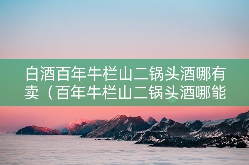 白酒百年牛栏山二锅头酒哪有卖（百年牛栏山二锅头酒哪能买）