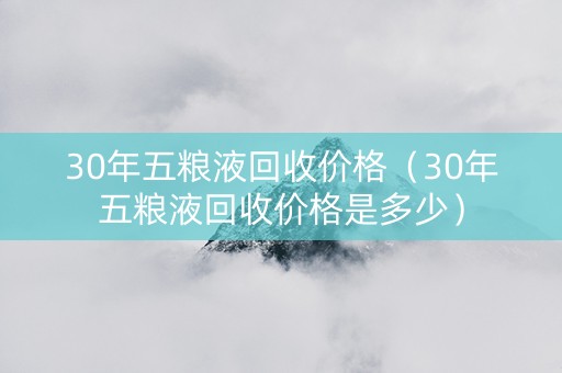 30年五粮液回收价格（30年五粮液回收价格是多少）