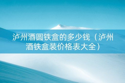泸州酒圆铁盒的多少钱（泸州酒铁盒装价格表大全）