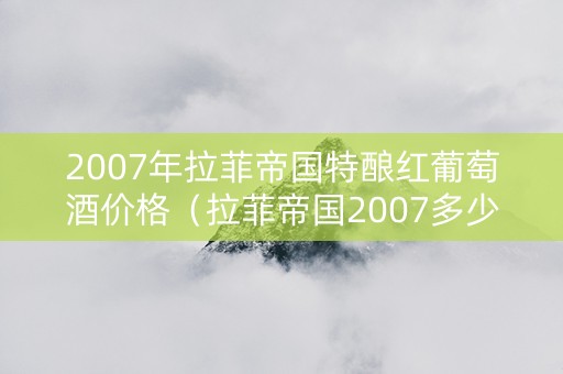 2007年拉菲帝国特酿红葡萄酒价格（拉菲帝国2007多少钱一瓶）