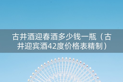 古井酒迎春酒多少钱一瓶（古井迎宾酒42度价格表精制）