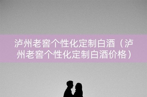 泸州老窖个性化定制白酒（泸州老窖个性化定制白酒价格）