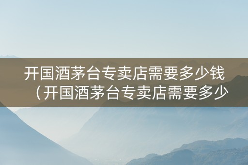 开国酒茅台专卖店需要多少钱（开国酒茅台专卖店需要多少钱一瓶）