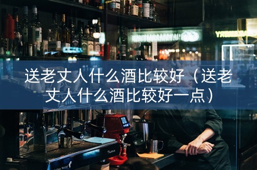 送老丈人什么酒比较好（送老丈人什么酒比较好一点）
