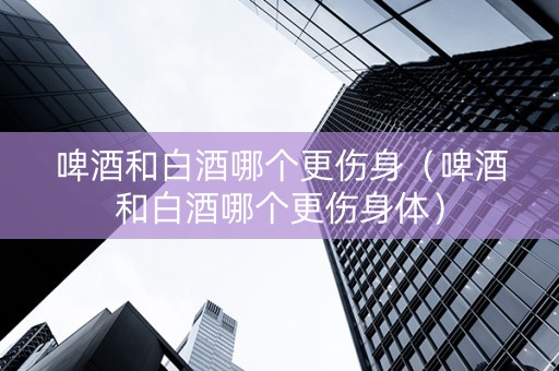 啤酒和白酒哪个更伤身（啤酒和白酒哪个更伤身体）