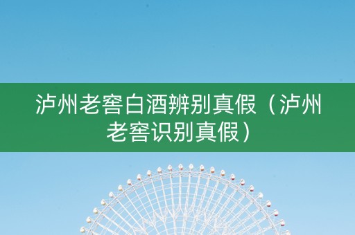 泸州老窖白酒辨别真假（泸州老窖识别真假）