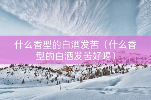 什么香型的白酒发苦（什么香型的白酒发苦好喝）