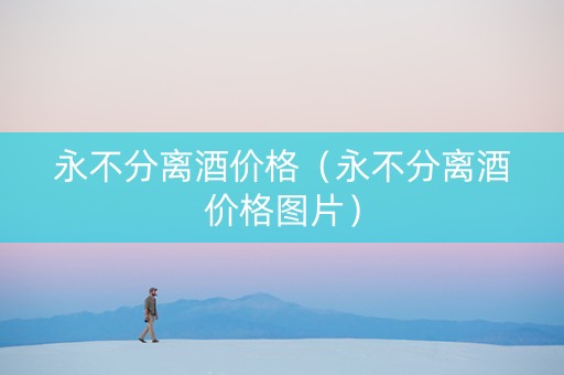 永不分离酒价格（永不分离酒价格图片）