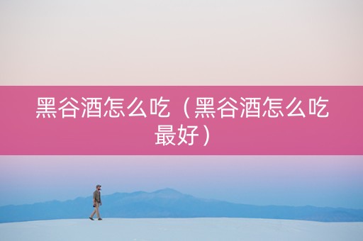 黑谷酒怎么吃（黑谷酒怎么吃最好）