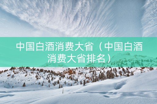 中国白酒消费大省（中国白酒消费大省排名）