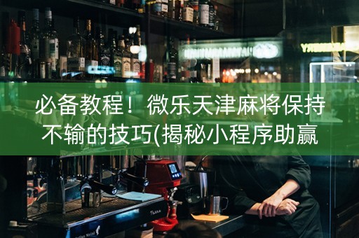 必备教程！微乐天津麻将保持不输的技巧(揭秘小程序助赢神器购买)