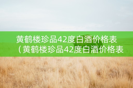 黄鹤楼珍品42度白酒价格表（黄鹤楼珍品42度白酒价格表及图片）