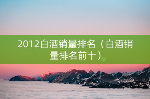 2012白酒销量排名（白酒销量排名前十）