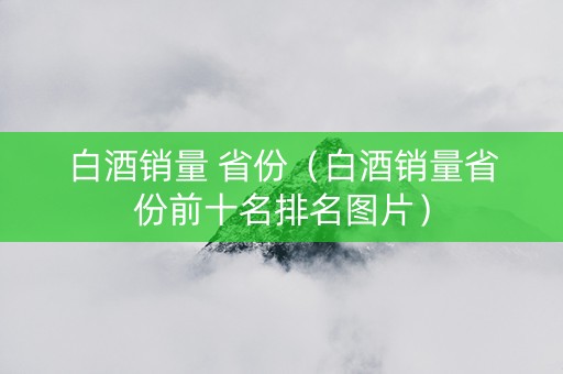 白酒销量 省份（白酒销量省份前十名排名图片）