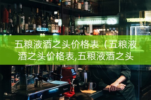 五粮液酒之头价格表（五粮液酒之头价格表,五粮液酒之头价格图片多少钱一瓶）