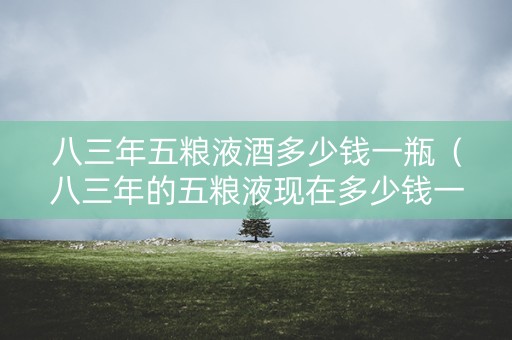 八三年五粮液酒多少钱一瓶（八三年的五粮液现在多少钱一瓶）